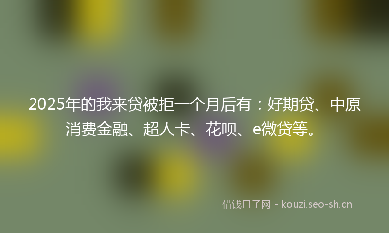 2025年的我来贷被拒一个月后有：好期贷、中原消费金融、超人卡、花呗、e微贷等。