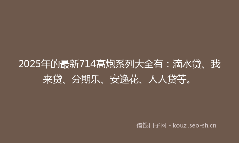 2025年的最新714高炮系列大全有：滴水贷、我来贷、分期乐、安逸花、人人贷等。