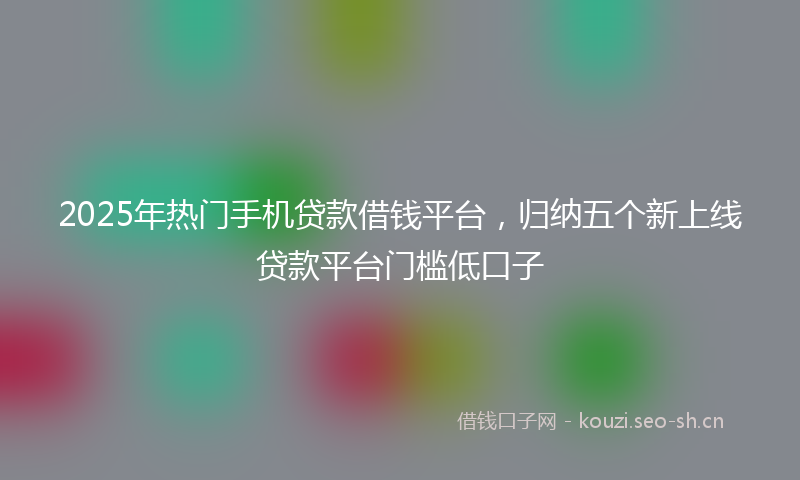 2025年热门手机贷款借钱平台，归纳五个新上线贷款平台门槛低口子