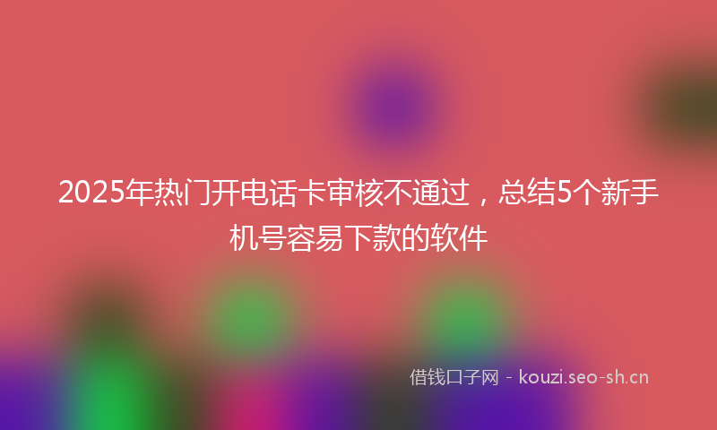 2025年热门开电话卡审核不通过，总结5个新手机号容易下款的软件