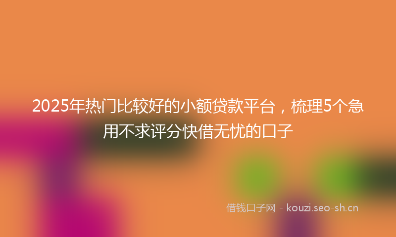 2025年热门比较好的小额贷款平台,梳理5个急用不求评分快借无忧的口子