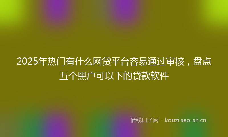 2025年热门有什么网贷平台容易通过审核，盘点五个黑户可以下的贷款软件