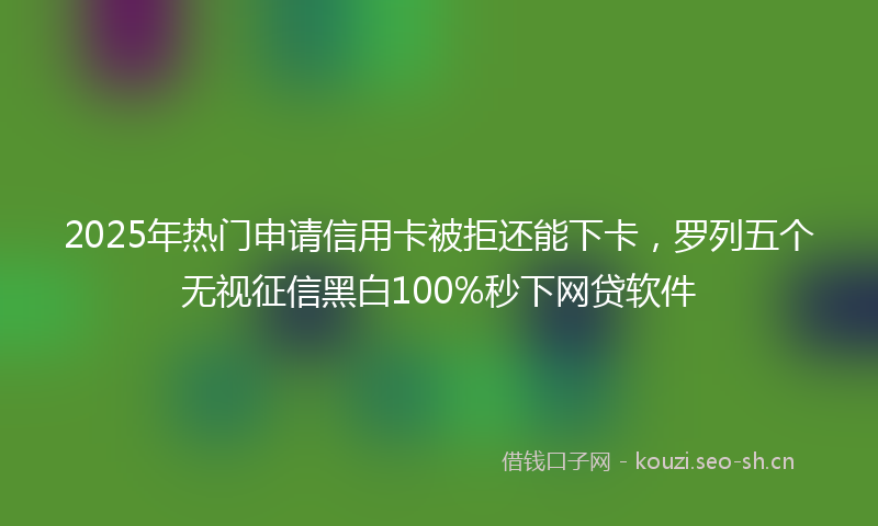 2025年热门申请信用卡被拒还能下卡，罗列五个无视征信黑白100%秒下网贷软件