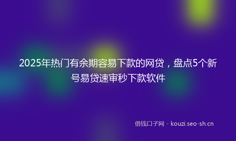 2025年热门有余期容易下款的网贷，盘点5个新号易贷速审秒下款软件
