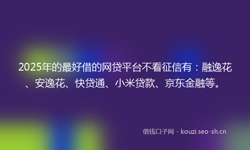 2025年的最好借的网贷平台不看征信有：融逸花、安逸花、快贷通、小米贷款、京东金融等。