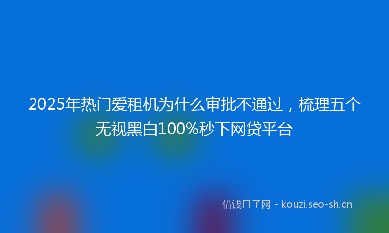 2025年热门爱租机为什么审批不通过，梳理五个无视黑白100%秒下网贷平台