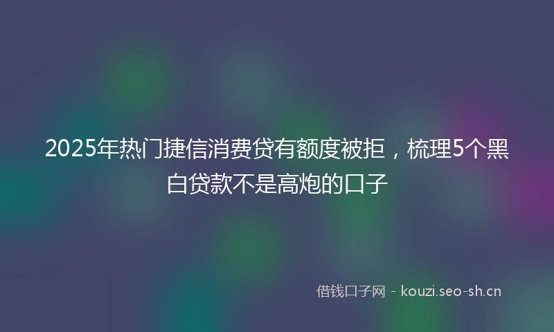 2025年热门捷信消费贷有额度被拒，梳理5个黑白贷款不是高炮的口子