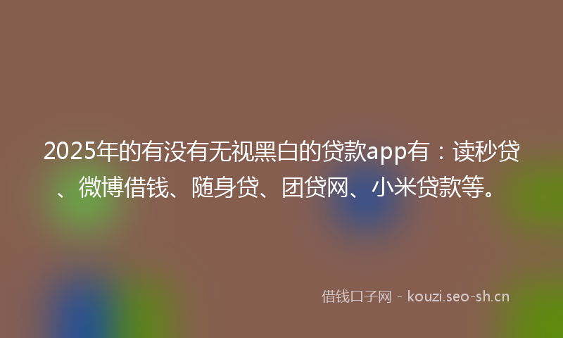 2025年的有没有无视黑白的贷款app有：读秒贷、微博借钱、随身贷、团贷网、小米贷款等。