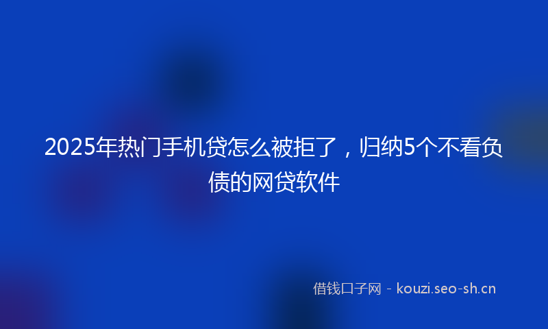2025年热门手机贷怎么被拒了，归纳5个不看负债的网贷软件