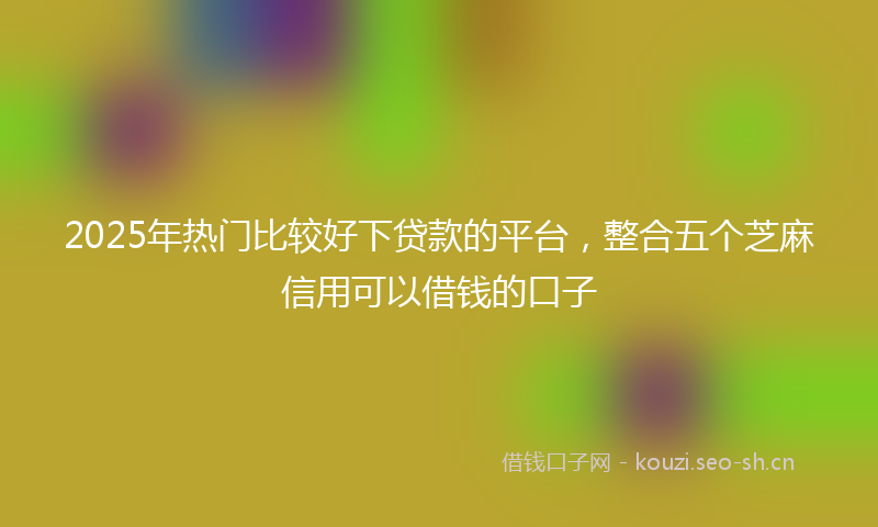 2025年热门比较好下贷款的平台,整合五个芝麻信用可以借钱的口子