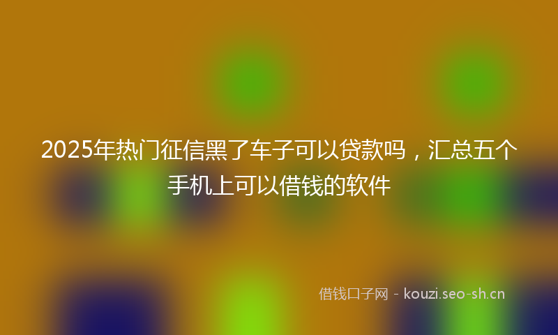 2025年热门征信黑了车子可以贷款吗,汇总五个手机上可以借钱的软件