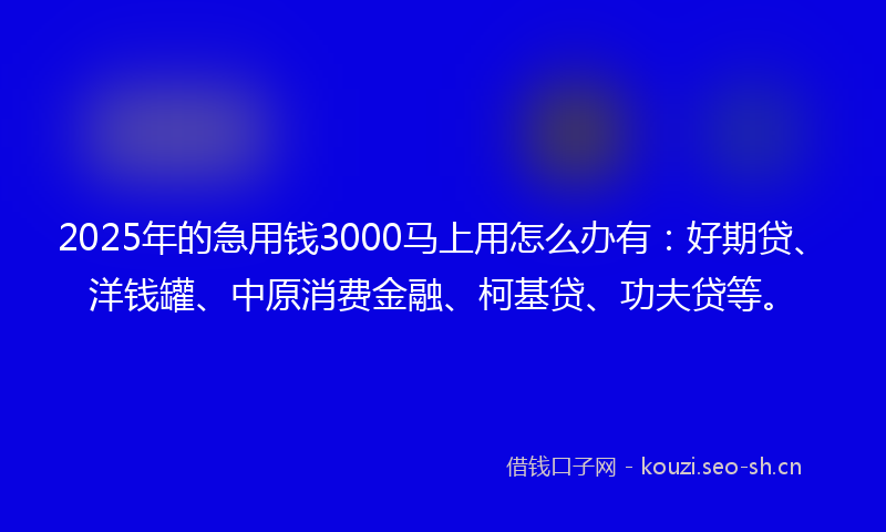 2025年的急用钱3000马上用怎么办有：好期贷、洋钱罐、中原消费金融、柯基贷、功夫贷等。