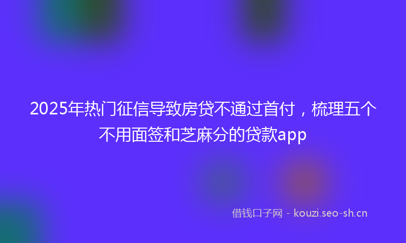 2025年热门征信导致房贷不通过首付，梳理五个不用面签和芝麻分的贷款app