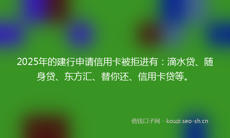 2025年的建行申请信用卡被拒进有：滴水贷、随身贷、东方汇、替你还、信用卡贷等。