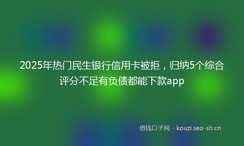 2025年热门民生银行信用卡被拒，归纳5个综合评分不足有负债都能下款app