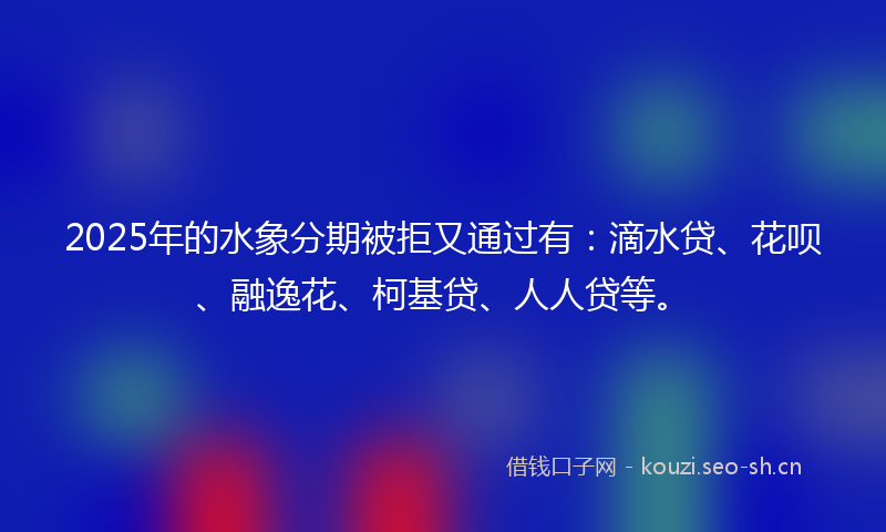 2025年的水象分期被拒又通过有：滴水贷、花呗、融逸花、柯基贷、人人贷等。