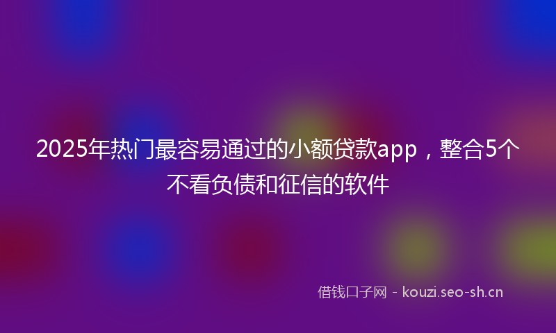 2025年热门最容易通过的小额贷款app，整合5个不看负债和征信的软件