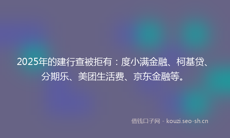2025年的建行查被拒有：度小满金融、柯基贷、分期乐、美团生活费、京东金融等。