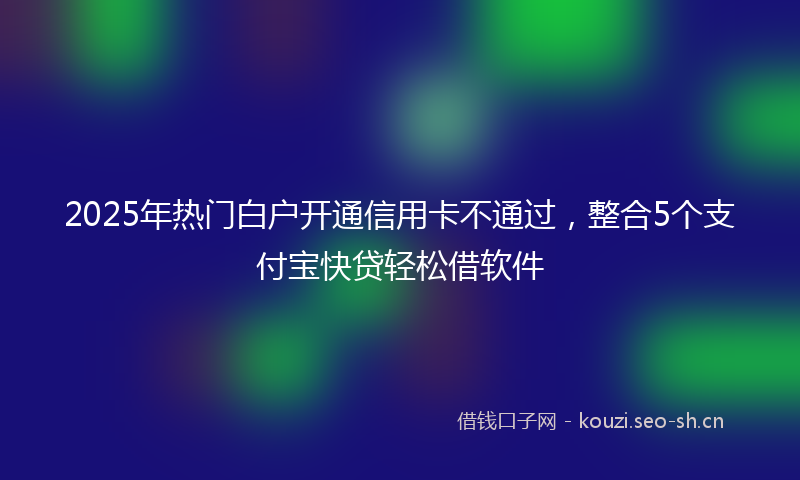 2025年热门白户开通信用卡不通过，整合5个支付宝快贷轻松借软件