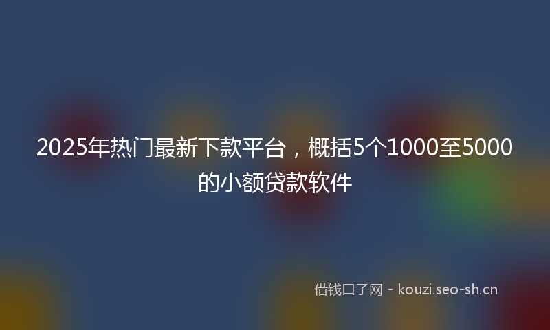 2025年热门最新下款平台，概括5个1000至5000的小额贷款软件