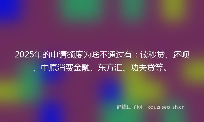 2025年的申请额度为啥不通过有：读秒贷、还呗、中原消费金融、东方汇、功夫贷等。
