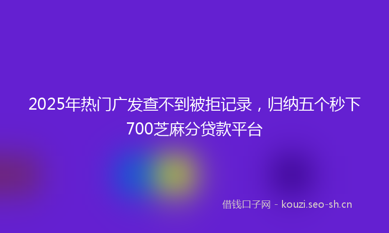2025年热门广发查不到被拒记录，归纳五个秒下700芝麻分贷款平台
