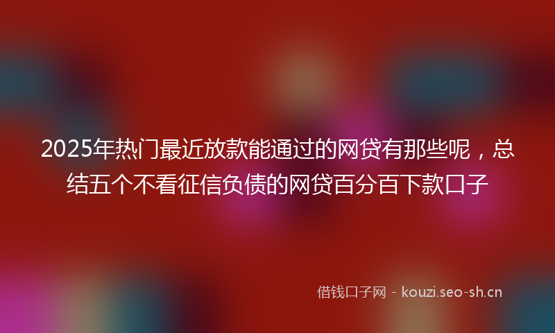 2025年热门最近放款能通过的网贷有那些呢，总结五个不看征信负债的网贷百分百下款口子