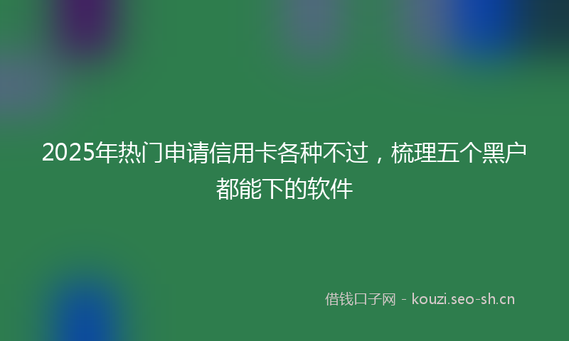 2025年热门申请信用卡各种不过，梳理五个黑户都能下的软件