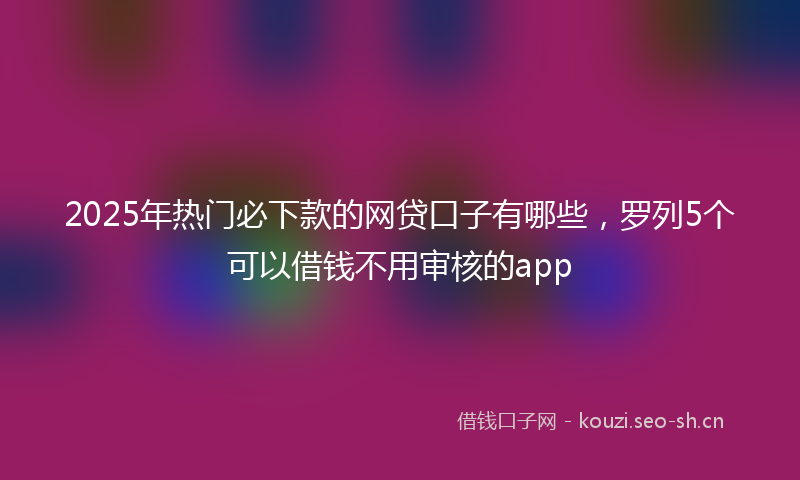 2025年热门必下款的网贷口子有哪些，罗列5个可以借钱不用审核的app