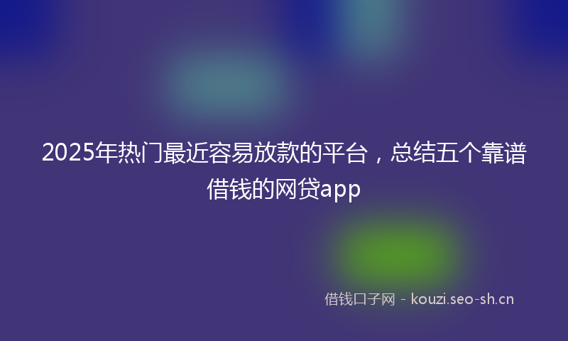 2025年热门最近容易放款的平台，总结五个靠谱借钱的网贷app