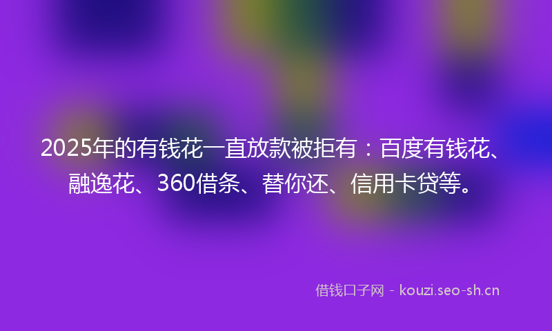 2025年的有钱花一直放款被拒有：百度有钱花、融逸花、360借条、替你还、信用卡贷等。