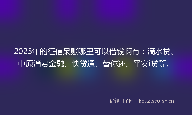 2025年的征信呆账哪里可以借钱啊有：滴水贷、中原消费金融、快贷通、替你还、平安i贷等。