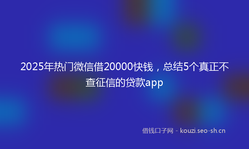 2025年热门微信借20000快钱，总结5个真正不查征信的贷款app