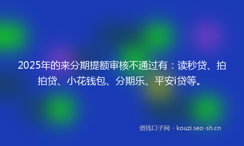 2025年的来分期提额审核不通过有：读秒贷、拍拍贷、小花钱包、分期乐、平安i贷等。