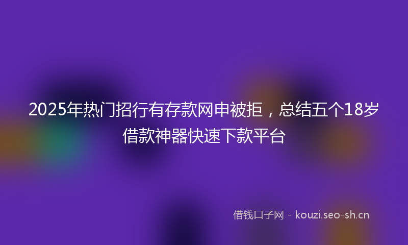 2025年热门招行有存款网申被拒，总结五个18岁借款神器快速下款平台