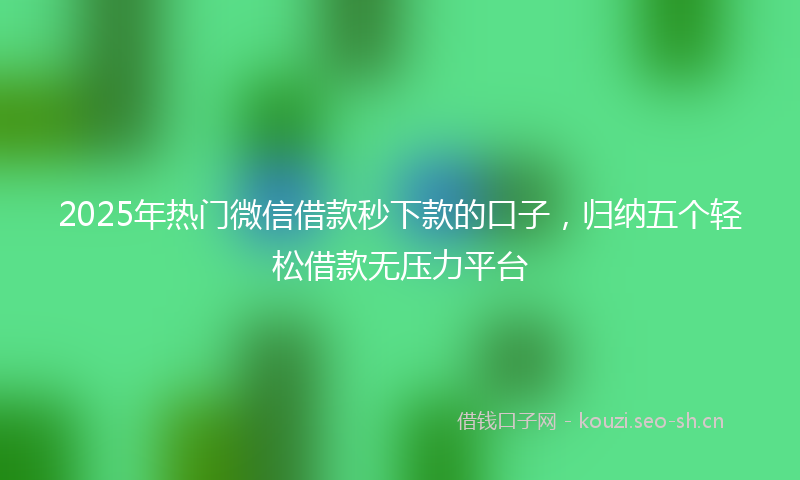 2025年热门微信借款秒下款的口子,归纳五个轻松借款无压力平台