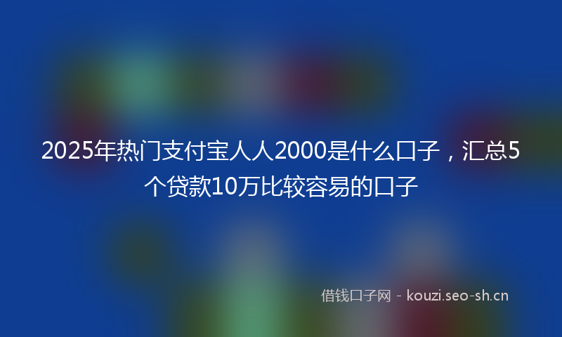2025年热门支付宝人人2000是什么口子，汇总5个贷款10万比较容易的口子