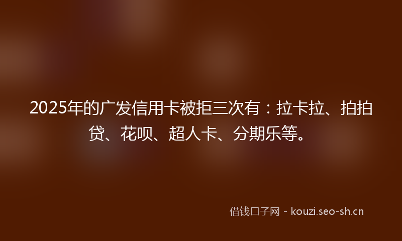 2025年的广发信用卡被拒三次有：拉卡拉、拍拍贷、花呗、超人卡、分期乐等。