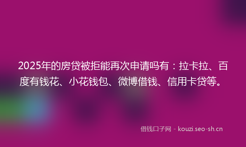 2025年的房贷被拒能再次申请吗有：拉卡拉、百度有钱花、小花钱包、微博借钱、信用卡贷等。