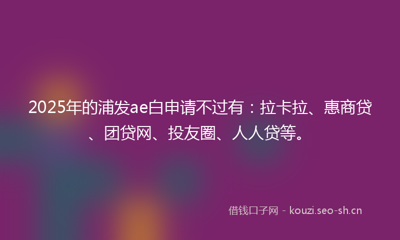 2025年的浦发ae白申请不过有：拉卡拉、惠商贷、团贷网、投友圈、人人贷等。