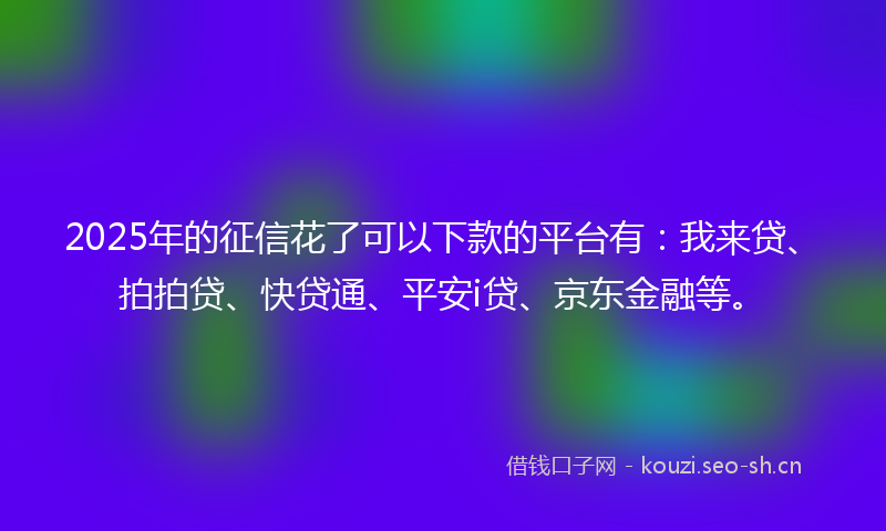 2025年的征信花了可以下款的平台有：我来贷、拍拍贷、快贷通、平安i贷、京东金融等。