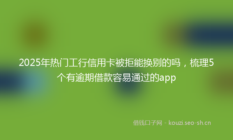 2025年热门工行信用卡被拒能换别的吗，梳理5个有逾期借款容易通过的app