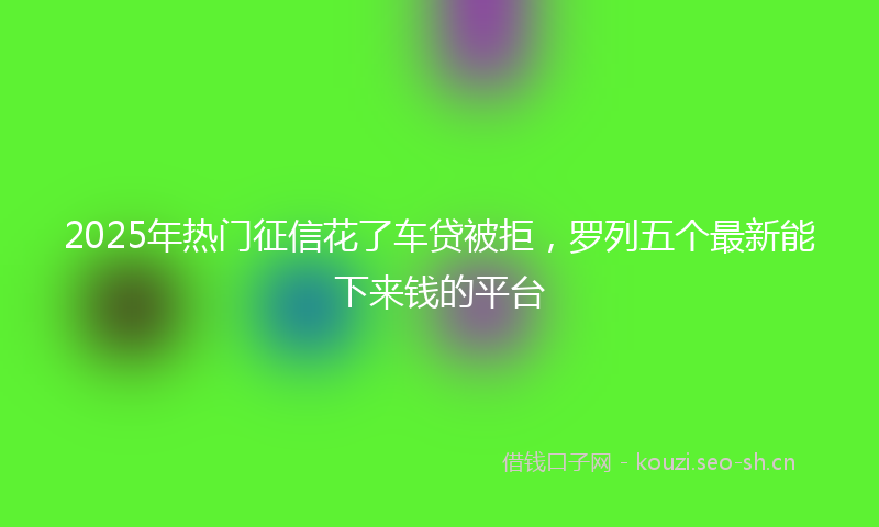 2025年热门征信花了车贷被拒，罗列五个最新能下来钱的平台