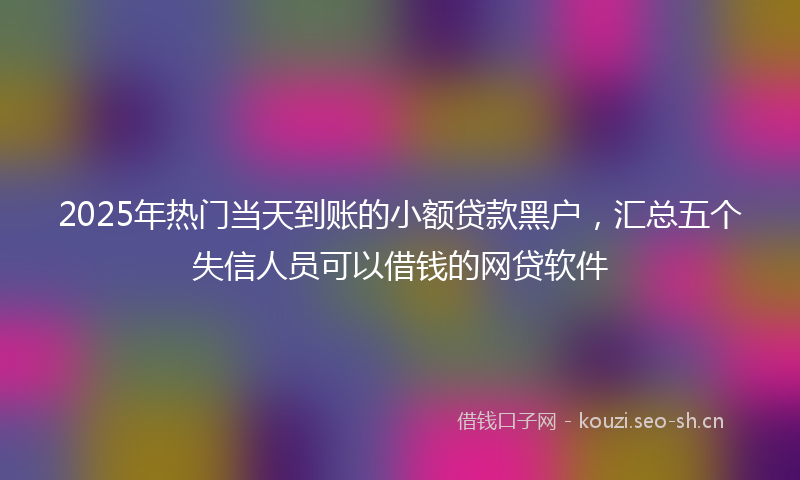 2025年热门当天到账的小额贷款黑户，汇总五个失信人员可以借钱的网贷软件