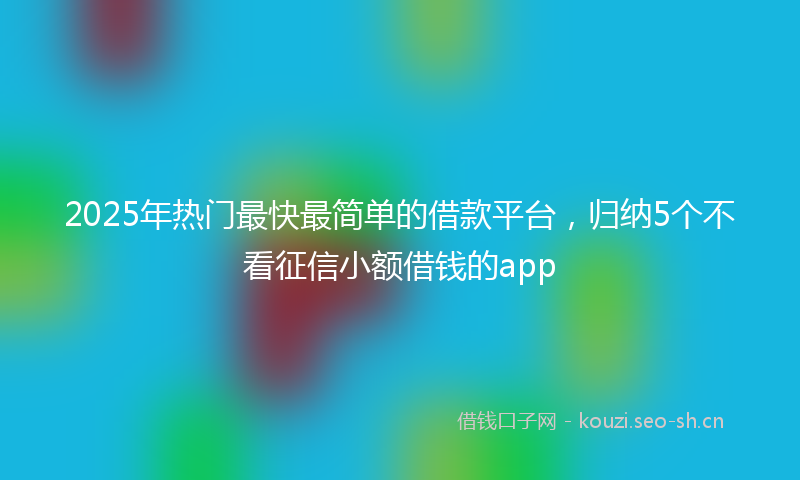 2025年热门最快最简单的借款平台，归纳5个不看征信小额借钱的app