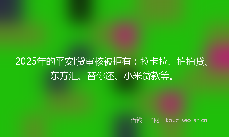 2025年的平安i贷审核被拒有：拉卡拉、拍拍贷、东方汇、替你还、小米贷款等。