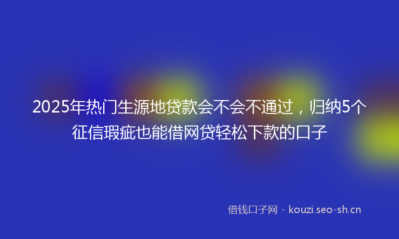 2025年热门生源地贷款会不会不通过，归纳5个征信瑕疵也能借网贷轻松下款的口子