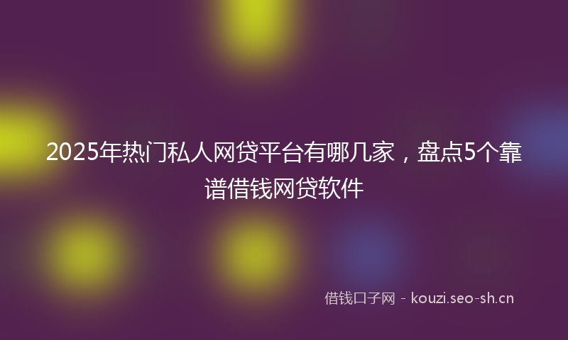2025年热门私人网贷平台有哪几家，盘点5个靠谱借钱网贷软件