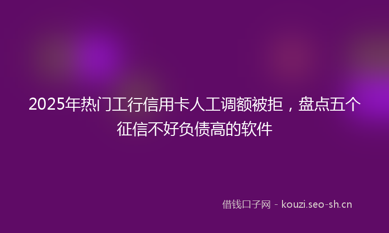 2025年热门工行信用卡人工调额被拒，盘点五个征信不好负债高的软件