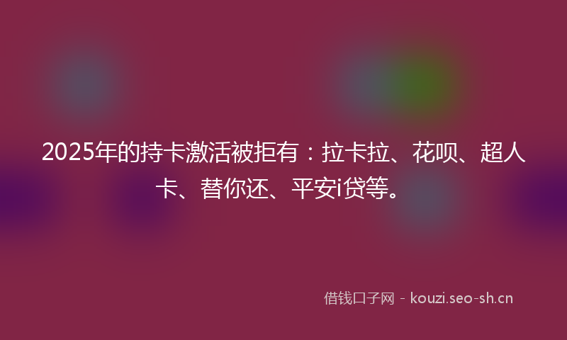 2025年的持卡激活被拒有：拉卡拉、花呗、超人卡、替你还、平安i贷等。